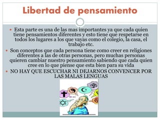 Libertad de pensamiento
 Esta parte es una de las mas importantes ya que cada quien
tiene pensamientos diferentes y esto tiene que respetarse en
todos los lugares a los que vayas como el colegio, la casa, el
trabajo etc.
 Son conceptos que cada persona tiene como creer en religiones
diferentes a las de otras personas, pero muchas personas
quieren cambiar nuestro pensamiento sabiendo que cada quien
cree en lo que piense que esta bien para su vida
 NO HAY QUE ESCUCHAR NI DEJARNOS CONVENCER POR
LAS MALAS LENGUAS
 