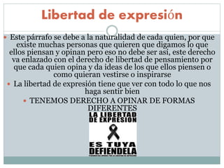 Libertad de expresión
 Este párrafo se debe a la naturalidad de cada quien, por que
existe muchas personas que quieren que digamos lo que
ellos piensan y opinan pero eso no debe ser así, este derecho
va enlazado con el derecho de libertad de pensamiento por
que cada quien opina y da ideas de los que ellos piensen o
como quieran vestirse o inspirarse
 La libertad de expresión tiene que ver con todo lo que nos
haga sentir bien
 TENEMOS DERECHO A OPINAR DE FORMAS
DIFERENTES
 