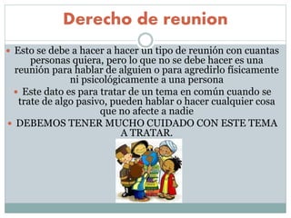 Derecho de reunion
 Esto se debe a hacer a hacer un tipo de reunión con cuantas
personas quiera, pero lo que no se debe hacer es una
reunión para hablar de alguien o para agredirlo físicamente
ni psicológicamente a una persona
 Este dato es para tratar de un tema en común cuando se
trate de algo pasivo, pueden hablar o hacer cualquier cosa
que no afecte a nadie
 DEBEMOS TENER MUCHO CUIDADO CON ESTE TEMA
A TRATAR.
 