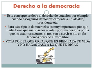Derecho a la democracia
 Este concepto se debe al derecho de votación por ejemplo
cuando escogemos democráticamente a un alcalde,
presidente etc.
 Para este tipo la democracias es muy importante por que
nadie tiene que mandarnos a votar por una persona por la
que no estamos seguros si nos van a servir o no, en fin
tenemos derecho al voto libre
 VOTA POR EL QUE CREAS QUE ES BIEN PARA TU VIDA
Y NO HAGAS CASO A LO QUE TE DIGAN
 