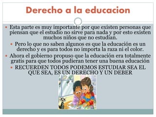 Derecho a la educacion
 Esta parte es muy importante por que existen personas que
piensan que el estudio no sirve para nada y por esto existen
muchos niños que no estudian.
 Pero lo que no saben algunos es que la educación es un
derecho y es para todos no importa la raza ni el color.
 Ahora el gobierno propuso que la educación era totalmente
gratis para que todos pudieran tener una buena educación
 RECUERDEN TODOS PODEMOS ESTUDIAR SEA EL
QUE SEA, ES UN DERECHO Y UN DEBER
 