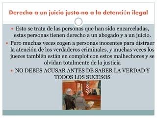 Derecho a un juicio justo-no a la detención ilegal
 Esto se trata de las personas que han sido encarceladas,
estas personas tienen derecho a un abogado y a un juicio.
 Pero muchas veces cogen a personas inocentes para distraer
la atención de los verdaderos criminales, y muchas veces los
jueces también están en complot con estos malhechores y se
olvidan totalmente de la justicia
 NO DEBES ACUSAR ANTES DE SABER LA VERDAD Y
TODOS LOS SUCESOS
 