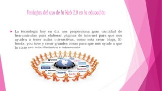 Ventajas del uso de la Web 2.0 en la educación
La tecnología hoy en día nos proporciona gran cantidad de
herramientas para elaborar páginas de internet para que nos
ayuden a tener aulas interactivas, como esta crear blogs, E-
books, you tuve y crear grandes cosas para que nos ayude a que
la clase sea más dinámica e interesante.