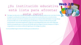¿Su institución educativa
está lista para afrontar
este reto? Para lograr una educación en donde la tecnología sea la principal herramienta vedemos tener como base el trabajo
en equipo, la coordinación y la cooperación y estas características muchasde las veces nientre los mismos
docentes existe peor aún entrelos estudiantes por que prima unacompetitividad mal fundada, el concepto de que
los alumnos deber tenerun saber desde la perspectiva del obtener e interpretar la informaciónpara poder
transformarla en conocimiento significativo es algo que se está trabajando día a día con los niños empezando
desde los más pequeños pero es un proceso de entenderque la tecnología, el internetymanejarse con Tablet o
computadoras es unamaneraexcelente delograrlo pero con inteligencia yvalores.
Yenla actualidad ningunainstitución está lista para unaeducación así.