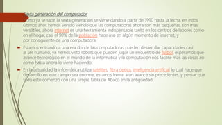  Sexta generación del computador
 Como ya se sabe la sexta generación se viene dando a partir de 1990 hasta la fecha, en estos
últimos años hemos venido viendo que las computadoras ahora son más pequeñas, son mas
versátiles, ahora internet es una herramienta indispensable tanto en los centros de labores como
en el hogar, casi el 90% de la población hace uso en algún momento de internet, y
por consiguiente de una computadora.
 Estamos entrando a una era donde las computadoras pueden desarrollar capacidades casi
al ser humano, ya hemos visto robots que pueden jugar un encuentro de futbol, esperamos que
avance tecnológico en el mundo de la informática y la computación nos facilite más las cosas así
como hasta ahora lo viene haciendo.
 En la actualidad la informática utiliza satélites, fibra óptica, inteligencia artificial lo cual hace que
desarrollo en este campo sea enorme, estamos frente a un avance sin precedentes, y pensar que
todo esto comenzó con una simple tabla de Abaco en la antigüedad.
 