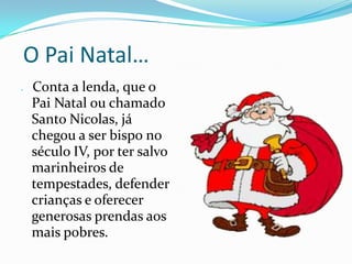  O Pai Natal…Conta a lenda, que o Pai Natal ou chamado Santo Nicolas, já chegou a ser bispo no século IV, por ter salvo marinheiros de tempestades, defender crianças e oferecer generosas prendas aos mais pobres. 