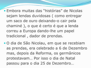 Embora muitas das “histórias” de Nicolas sejam lendas duvidosas ( como entregar um saco de ouro deixando-o cair pela chaminé ), o que é certo é que a lenda correu a Europa dando-lhe um papel tradicional , dador de prendas.O dia de São Nicolau, em que se recebiam as prendas, era celebrado a 6 de Dezembro mas, depois da Reforma, os germânicos protestavam… Por isso o dia de Natal passou para o dia 25 de Dezembro…