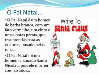  O Pai Natal…O Pai Natal é um homem de barba branca, com um fato vermelho, um cinto e umas botas pretas, que trás prendas para as crianças, puxado pelas renas… O Pai Natal foi um homem chamado Santo Nicolau, pois ele morreu com 40 anos…
