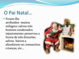 O Pai Natal…Foram-lhe atribuídos  muitos milagres: salvou três homens condenados injustamente; preservou a honra de três donzelas; salvou  barcos a afundarem-se; ressuscitou crianças, etc...