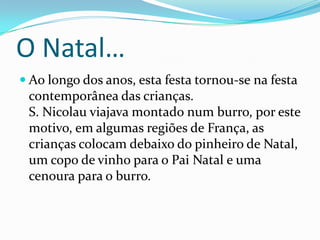 O Natal…Ao longo dos anos, esta festa tornou-se na festa contemporânea das crianças. S. Nicolau viajava montado num burro, por este motivo, em algumas regiões de França, as crianças colocam debaixo do pinheiro de Natal, um copo de vinho para o Pai Natal e uma cenoura para o burro.  A Origem Do Natal…Encontramos, na representação do Pai Natal, todo o simbolismo da personagem de S. Nicolau:S. Nicolau ocupa um lugar priviligiado na tradição popular do Norte . S. Nicolau era o Santo Bispo a sua grande popularidade deve-se, essencialmente, à sua lenda. Não se conhece quase nada da sua vida. 