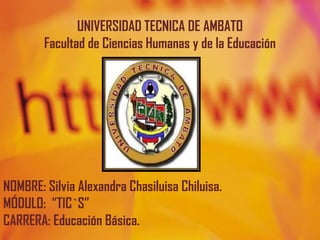 UNIVERSIDAD TECNICA DE AMBATO
        Facultad de Ciencias Humanas y de la Educación




NOMBRE: Silvia Alexandra Chasiluisa Chiluisa.
MÓDULO: “TIC`S”
CARRERA: Educación Básica.
 