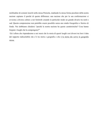 moltitudine di costumi inseriti nella stessa Penisola, studiando la stessa forma peculiare della nostra
nazione capiamo il perché di queste differenze; una nazione che per la sua conformazione si
avvicina a diverse culture a noi limitrofe creando in particolar modo un grande divario tra nord e
sud. Questa comprensione non potrebbe essere possibile senza uno studio Geografico e Storico di
fondo. Noi dobbiamo chiederci “perché la nostra nazione ha queste caratteristiche? Cosa hanno
forgiato i luoghi che la compongono?”
Ed è allora che risponderemo a noi stessi che la storia di questi luoghi cosi diversi tra loro è data
dal rapporto indissolubile che c’è tra storia e geografia e che è la storia che scrive la geografia
stessa.
 