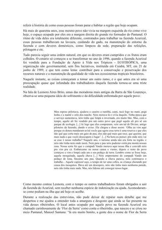 referir à história de como essas pessoas foram parar e habitar a região que hoje ocupam.
Há mais de quarenta anos, esse mesmo povo não vivia na margem esquerda do rio como vive
hoje, o espaço ocupado por eles era a margem direita do grande rio formador do Pantanal. O
ritmo de vida deles era totalmente diferente, contratados para trabalhar na fazenda Acurizal,
essas pessoas trabalhavam na lavoura, cuidando do gado, na manutenção do entorno da
fazenda e com deveres domésticos, como limpeza da sede, preparação das refeições,
pilotagem e etc.
Tudo parecia seguir uma ordem natural, em que os deveres eram cumpridos e os frutos eram
colhidos. O cenário só começou a se transformar no ano de 1996, quando a fazenda Acurizal
foi vendida para a Fundação de Apoio à Vida nos Trópicos - ECOTRÓPICA, uma
organização não governamental, sem fins lucrativos, instituída em Cuiabá, MT, em 21 de
junho de 1989, e que tem como lema: contribuir para a conservação e preservação dos
recursos naturais e a manutenção da qualidade de vida nos ecossistemas tropicais brasileiros.
Naquele instante, as coisas começaram a tomar um outro rumo, e o que antes era só uma
preocupação quase que infundada dos trabalhadores daquela fazenda tornou-se uma triste
realidade.
Na fala de Leonora Aires Brito, umas das moradoras mais antigas da Barra de São Lourenço,
observa-se uma pequena ideia do sofrimento e da dificuldade enfrentada por aquele povo:
Meu esposo pelotiava, ajudava o caseiro a rastilhá, carpi, tacá fogo no mato, pegá
lenha e a mantê o zelo dos rancho. Nóis morava lá e vivia daquilo. Tinha época que
o serviço aumentava, nóis tinha que limpá a invernada, era muito bão. Mas, com o
tempo, aquilo ali foi vendido pra um outro povo que pegô aquilo ali pra sê um
parque de ecologia. [...] Ai logo que eles compraram, veio um tal de Divino, antigo
piloteiro da fazendo, dando o aviso. Ele chegou e disse assim: ‘Olha eu vim aqui
porque os donos mandaram avisá vocês que agora essa terra é uma reserva e que eles
não qué que corta mais um gaio de pau, eles não qué mais que roce, que queime, que
mais nada e que vocês desocupem o lugar’. [...] Na hora eu pensei: pra onde nóis vai
se esse é nosso trabalho? Naquele ano, o turismo ainda não era forte na região, e
nóis não tinha nem onde morá. Nem paia e pau nóis pudemo cortá pra montá nossas
casa. Nossa sorte foi que o cumpadi Vando morava aqui nessa ilha e convidô nóis
pra vim pra cá. Embarcamo na nossa canoa e viemo, depois o resto do povo
começou a vim e limpá cada um o seu pedaço de terra. Lembro como se fosse hoje,
aquela mosquitada, aquela chuva [...] Nóis emprestamo do cumpadi Vando um
pedaço de lona, fincamo uns pau. Quando a chuva parava, nóis continuava o
trabalho... Aquele capinzal sujo, a tempo de ter uma cobra, as criança chorando por
causa dos mosquitos. Dava até um desespero, nóis não tinha mais nenhuma parede,
nóis não tinha mais nada. Mas, nós lidemo até consegui nosso lugar.
Como mesmo contou Leonora, com o tempo os outros trabalhadores foram obrigados a sair
da fazenda do Acurizal, sem receber nenhuma espécie de indenização ou ajuda. Acomodaram-
se como podiam na ilha que até hoje os acolhe.
Durante a realização das entrevistas, não pude deixar de reparar num detalhe que me
despertou e me ajudou a entender toda a amargura e desgosto que ainda se faz presente na
vida desses ribeirinhos. O local antes ocupado por aquele povo na fazenda Acurizal era
chamado carinhosamente de ‘Flor da Serra’ como conta o ribeirinho, que nasceu e se criou no
meio Pantanal, Manoel Santana: “lá era muito bonito, a gente deu o nome de Flor da Serra
 