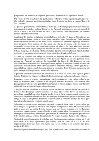 porque tinha um monte de pé de piúva, que quando floria deixava o lugar lindo demais”.
Depois que escutei isso, fiquei me questionando se haveria ou não alguma relação, de hoje a
ilha onde eles moram e que foi conquistada à custa de muito sacrifício se chamar ‘Barra’ de
São Lourenço.
As pessoas que formam a comunidade da Barra de São Lourenço apresentam características
intrínsecas da tradição e cultura dos povos do Pantanal: adaptaram-se ao ciclo natural de
cheias e secas e até hoje retiram do meio o seu sustento, sem comprometer os recursos
naturais de forma permanente.
Atualmente 19 famílias compõem a comunidades, ao todo são 106 pessoas. No entorno, não
existe nenhum tipo de comércio como, bares, mercados, lojas, farmácias etc. Todas as casas
foram construídas na beira do rio, o que facilita a mobilidade e também os protege de animais
mais perigosos. Com exceção de duas casas que são de alvenaria, todas as outras são
construídas com recursos que o ambiente mesmo os oferece. As casas são muito simples,
exercem uma única função: abrigá-los nos dias de chuva e durante as noites. Sua estrutura é
toda de madeira, e a cobertura é feita com folhas de uma palmeira chamada bacuri, também
conhecida pelos pantaneiros como acuri, nome científico: Scheelea phalerata.
Na hora de construir um abrigo ou reformar os pequenos ranchos, a maior dificuldade
encontrada é justamente na retirada da folha do bacuri. Apesar de ser uma palmeira muito
comum no Pantanal, no entorno da comunidade da Barra de São Lourenço ela está
concentrada nas áreas mais altas. Isso significa que a planta fica distante de onde as casas são
construídas e quase sempre estão dentro de reservas ambientais. Ou seja, sempre que existe a
necessidade de coletar essas folhas, uma conversa prévia tem de ser feita com os responsáveis
pelas áreas protegidas para que a autorização seja dada.
A principal atividade econômica da comunidade é a venda de iscas vivas e peixes para o
turismo de pesca. Ela é desenvolvida por todos os moradores, inclusive mulheres e crianças.
Essas iscas vivas e o pescado capturado por eles têm um destino certo: os barcos hotéis que
saem de Corumbá, MS, e sobem o rio Paraguai, repletos de turistas. Por oferecer uma
paisagem maravilhosa e uma quantidade significativa de peixes, a região passou a ser bastante
valorizada pelo setor turístico nos últimos dez anos.
A relação entre os ribeirinhos e os barcos hotéis funciona da seguinte forma: as famílias da
Barra de São Lourenço fecham contratos com dois, três ou mais barcos de turismo, isso
depende da capacidade de coleta de cada família. A partir daí, o compromisso é assumido, e a
quantidade estipulada no contrato deve ser entregue semanalmente para o contratante. Isso
obriga a todos os integrantes da família se mobilizarem e somarem esforços na busca pelo
pescado e pelas iscas que precisam ser entregues.
Sobre esses contratos, o que predomina são os de compra de iscas vivas, já que o turista que
visita a região faz questão de pescar os seus próprios exemplares de peixe. Os isqueiros, nome
dado a quem vive da coleta de isca, buscam, em suas longas jornadas pelo rio Paraguai,
apenas três espécies para a comercialização: a tuvira, o cascudo e de caranguejo. O esforço
empregado nesse trabalho impressiona qualquer um. É comum que os isqueiros passem o dia
todo, rio afora atrás do sustento de sua família. As coletas chegam a durar de 10 a 12 horas.
No final de um mês exaustivo de trabalho, uma família pantaneira chega a coletar até 5 mil
iscas vivas, e o preço aproximado por unidade gira em torno de R$ 0,30. O mais
impressionante disso tudo é que esta mesma isca vai ser vendida lá em Corumbá pelo preço
médio de R$ 1,20.
Fazendo algumas contas bem simples, fica fácil perceber que a vida do ribeirinho, morador da
 