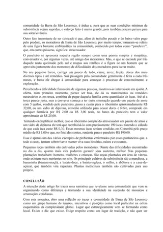 comunidade da Barra de São Lourenço, é árdua e, para que as suas condições mínimas de
subsistência sejam supridas, o esforço feito é muito grande, pois também pescam peixes para
sua sobrevivência.
Outro fato importante de ser colocado é que, além do trabalho pesado e do baixo valor pago
pelo produto, os moradores da Barra de São Lourenço, por muito tempo, tornaram-se reféns
de uma figura bastante emblemática na comunidade, conhecido por todos como “paneleiro”,
que, em outras palavras, significa: atravessador.
O paneleiro se apresenta naquela região sempre como uma pessoa simples e simpática,
conversador e, por algumas vezes, até amigo dos moradores. Mas, o que se esconde por trás
daquele rosto queimado pelo sol e roupas aos retalhos é a figura de um homem que se
aproveita justamente dos momentos de dificuldades dos moradores para lucrar muito.
No seu pequeno barco, carrega um pouco de tudo, carne, arroz, feijão, doces dos mais
diversos tipos e até remédios. Sua passagem pela comunidade geralmente é feita a cada três
meses, e basta ele chegar à comunidade para começar o processo de convencimento e
exploração.
Percebendo a dificuldade financeira de algumas pessoas, mostrava-se interessado em ajudar. A
oferta, num primeiro momento, parece ser boa, ele dá os mantimentos ou remédios
necessários e, em troca, combina de pegar daquela família certa quantidade de iscas. Até aí a
troca parece justa, mas a conversa começa a ter outra entonação quando um pacote de arroz
com 5 quilos, vendido pelo paneleiro, passa a custar para o ribeirinho aproximadamente R$
32,00, ou um vidro de dipirona, remédio utilizado para cessar dores e febre, comprado em
qualquer farmácia por R$ 2,00 ou R$ 3,00 reais, no barco do paneleiro tem o valor
aproximado de R$ 25,00.
Tentando exemplificar melhor, caso o ribeirinho compre do atravessador um pacote de arroz e
um vidro de dipirona ele terá que reembolsá-lo com precisamente 190 iscas, fazendo o cálculo
de que cada isca custe R$ 0,30. Essas mesmas iscas seriam vendidas em Corumbá pelo preço
médio de R$ 1,00 o que, no final das contas, renderia para o paneleiro R$ 190,00.
Esse é apenas um dos vários exemplos de problemas enfrentados por esses pantaneiros que, a
todo o custo, tentam sobreviver e manter viva suas histórias, raízes e costumes.
Pequenas roças também são cultivadas pelos moradores. Diante das dificuldades encontradas
no dia a dia, quanto mais eles puderem garantir seus sustento, melhor. Nas pequenas
plantações trabalham: homens, mulheres e crianças. São roças plantadas em área de várzea,
onde existem mais nutrientes no solo. Os principais cultivos de subsistência são a mandioca, a
bananinha (banana-maçã), a batata-doce, a batata-inglesa, o milho, a abóbora e a cana-de-
açúcar, que também vira rapadura. Plantas medicinais também são cultivadas para uso
próprio.
CONCLUSÃO
A intenção deste artigo foi trazer uma narrativa que revelasse uma comunidade que vem se
organizando como diferença e tramando a sua identidade na sucessão de mosaicos e
arrumações cotidianas.
Com esta pesquisa, abro uma reflexão ao trazer a comunidade da Barra de São Lourenço
como um grupo humano de tensões, iniciativas e posições como local particular na esfera
esquemática da complexidade global. Lugar que estrategicamente vem se formando como
local. Existe e diz que existe. Exige respeito como um lugar de tradição, e não quer ser
 