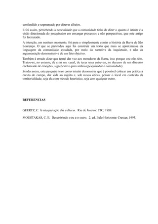 confundido e segmentado por dizeres alheios.
E foi assim, percebendo a necessidade que a comunidade tinha de dizer o quanto é latente e a
visão direcionada do pesquisador em enxergar processos e não perspectivas, que este artigo
foi formatado.
A intenção, em nenhum momento, foi pura e simplesmente contar a história da Barra de São
Lourenço. O que se pretendeu aqui foi construir um texto que mais se aproximasse da
linguagem da comunidade estudada, por meio da narrativa da inquietude, e não da
argumentação demonstrativa de um fato objetivo.
Também é errado dizer que tentei dar voz aos moradores da Barra, isso porque voz eles têm.
Tratou-se, no entanto, de criar um canal, de tecer uma entrevoz, no decurso de um discurso
encharcado de emoções, significativo para ambos (pesquisador e comunidade).
Sendo assim, esta pesquisa teve como intuito demonstrar que é possível colocar em prática a
escuta do campo, dar vida ao sujeito e, sob novas óticas, pensar o local em contexto da
territorialidade, seja ela com método heurístico, seja com qualquer outro.
REFERENCIAS
GEERTZ, C. A interpretação das culturas. Rio de Janeiro: LTC, 1989.
MOUSTAKAS, C. E. Descobrindo o eu e o outro. 2. ed. Belo Horizonte: Crescer, 1995.
 