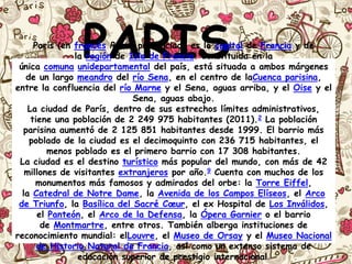 PARISParís (en francés Paris, pronunciado es la capital de Francia y de
la región de Isla de Francia. Constituida en la
única comuna unidepartamental del país, está situada a ambos márgenes
de un largo meandro del río Sena, en el centro de laCuenca parisina,
entre la confluencia del río Marne y el Sena, aguas arriba, y el Oise y el
Sena, aguas abajo.
La ciudad de París, dentro de sus estrechos límites administrativos,
tiene una población de 2 249 975 habitantes (2011).2 La población
parisina aumentó de 2 125 851 habitantes desde 1999. El barrio más
poblado de la ciudad es el decimoquinto con 236 715 habitantes, el
menos poblado es el primero barrio con 17 308 habitantes.
La ciudad es el destino turístico más popular del mundo, con más de 42
millones de visitantes extranjeros por año.9 Cuenta con muchos de los
monumentos más famosos y admirados del orbe: la Torre Eiffel,
la Catedral de Notre Dame, la Avenida de los Campos Elíseos, el Arco
de Triunfo, la Basílica del Sacré Cœur, el ex Hospital de Los Inválidos,
el Panteón, el Arco de la Defensa, la Ópera Garnier o el barrio
de Montmartre, entre otros. También alberga instituciones de
reconocimiento mundial: elLouvre, el Museo de Orsay y el Museo Nacional
de Historia Natural de Francia, así como un extenso sistema de
educación superior de prestigio internacional.
 