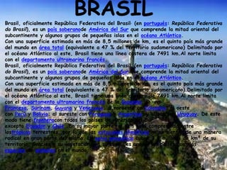 BRASILBrasil, oficialmente República Federativa del Brasil, (en portugués: República Federativa
do Brasil), es un país soberanode América del Sur que comprende la mitad oriental del
subcontinente y algunos grupos de pequeñas islas en el océano Atlántico.
Con una superficie estimada en más de 8,5 millones de km, es el quinto país más grande
del mundo en área total (equivalente a 47 % del territorio sudamericano) Delimitado por
el océano Atlántico al este, Brasil tiene una línea costera de 7491 km.Al norte limita
con el departamento ultramarino francés.
Brasil, oficialmente República Federativa del Brasil, (en portugués: República Federativa
do Brasil), es un país soberanode América del Sur que comprende la mitad oriental del
subcontinente y algunos grupos de pequeñas islas en el océano Atlántico.
Con una superficie estimada en más de 8,5 millones de km, es el quinto país más grande
del mundo en área total (equivalente a 47 % del territorio sudamericano).Delimitado por
el océano Atlántico al este, Brasil tiene una línea costera de 7491 km.Al norte limita
con el departamento ultramarino francés de la Guayana
Francesa, Surinam, Guyana y Venezuela; al noroeste conColombia; al oeste
con Perú y Bolivia; al sureste con Paraguay y Argentina, y al sur con Uruguay. De este
modo tiene fronteracon todos los países de América del Sur,
excepto Ecuador y Chile. En su mayor parte, el país está comprendido entre
lostrópicos terrestres, por lo que las estaciones climáticas no se sienten de una manera
radical en gran parte del mismo. La selva amazónica cubre 3,6 millones de km² de su
territorio. Gracias a su vegetación y a su clima, es uno de los países con más
especies de animales en el mundo.
 