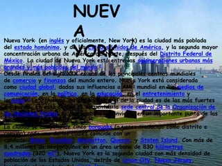 Nueva York, (en inglés y oficialmente, New York) es la ciudad más poblada
del estado homónimo, y de los Estados Unidos de América, y la segunda mayor
concentración urbana de América del Norte, después del Distrito Federal de
México. La ciudad de Nueva York está entre las aglomeraciones urbanas más
grandes y más pobladas del mundo.2
Desde finales del siglo XIX es uno de los principales centros mundiales
de comercio y finanzas del mundo entero. Nueva York está considerada
como ciudad global, dadas sus influencias a nivel mundial en los medios de
comunicación, en la política, en la educación, en el entretenimiento y
la moda.3 La influencia artística y cultural de la ciudad es de las más fuertes
del mundo. En esta ciudad se encuentra la sede central de la Organización de
las Naciones Unidas, lo que también la convierte en un importante punto de las
relaciones internacionales.
La ciudad se compone de cinco boroughs (a veces traducido como distrito o
comuna) cada uno de los cuales coincide con un
condado: Bronx, Brooklyn, Manhattan, Queens, y Staten Island. Con más de
8,4 millones de neoyorquinos en un área urbana de 830 kilómetros
cuadrados (320 mi²), Nueva York es la segunda ciudad con más densidad de
población de los Estados Unidos, detrás de Union City, Nueva Jersey,
NUEV
A
YORK
 