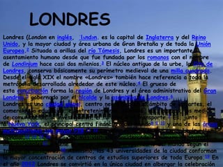 LONDRES
Londres (London en inglés, ˈlʌndən. es la capital de Inglaterra y del Reino
Unido, y la mayor ciudad y área urbana de Gran Bretaña y de toda la Unión
Europea.2 Situada a orillas del río Támesis, Londres es un importante
asentamiento humano desde que fue fundada por los romanos con el nombre
de Londinium hace casi dos milenios.3 El núcleo antiguo de la urbe, la City de
Londres, conserva básicamente su perímetro medieval de una milla cuadrada.
Desde el siglo XIX el nombre «Londres» también hace referencia a toda la
metrópolis desarrollada alrededor de este núcleo.4 El grueso de
esta conurbación forma la región de Londres y el área administrativa del Gran
Londres,5 gobernado por el alcalde y la asamblea de Londres.6
Londres es una ciudad global, centro neurálgico en el ámbito de las artes, el
comercio, la educación, el entretenimiento, la moda, las finanzas, los medios
de comunicación, la investigación, el turismo o el transporte.7 Es, junto
a Nueva York, el principal centro financiero del mundo8 9 10 y una de las áreas
metropolitanas con mayor PIB.11 12 Londres es también una capital cultural
mundial,13 14 15 16 la ciudad más visitada considerando el número de visitas
internacionales17 y tiene el mayor sistema aeroportuario del mundo según el
tráfico de pasajeros.18 Asimismo, las 43 universidades de la ciudad conforman
la mayor concentración de centros de estudios superiores de toda Europa.19 En
el año 2012 Londres se convirtió en la única ciudad en albergar la celebración
 
