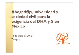 Abogad@s, universidad y
sociedad civil para la
exigencia del DHA y S en
México
14 de enero de 2015
Zaragoza
 