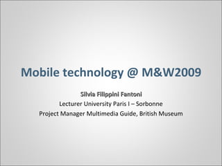 Mobile technology @ M&W2009 Silvia Filippini Fantoni Lecturer University Paris I – Sorbonne Project Manager Multimedia Guide, British Museum 