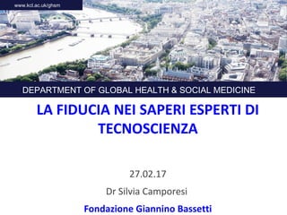 LA FIDUCIA NEI SAPERI ESPERTI DI
TECNOSCIENZA
27.02.17
Dr Silvia Camporesi
Fondazione Giannino Bassetti
DEPARTMENT OF GLOBAL HEALTH & SOCIAL MEDICINE
www.kcl.ac.uk/ghsm
 