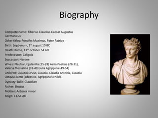 Biography
Complete name: Tiberius Claudius Caesar Augustus
Germanicus
Other titles: Pontifex Maximus, Pater Patriae
Birth: Lugdunum, 1st august 10 BC
Death: Rome, 13th october 54 AD
Predecessor: Caligola
Successor: Nerone
Wives: Plautia Urgulanilla (15-28) Aelia Paetina (28-31),
Valeria Messalina (31-49) Julia Agrippina (49-54)
Children: Claudio Druso, Claudia, Claudia Antonia, Claudia
Octavia, Nero (adoptive, Agrippina’s child) .
Dynasty: Julio-Claudian
Father: Drusus
Mother: Antonia minor
Reign: 41-54 AD
 
