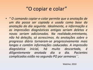 “O copiar e colar”
• “ O comando copiar-e-colar permite que a anotação de
  um dia possa ser copiada e usada como base da
  anotação do dia seguinte. Idealmente, a informação e
  as impressões diagnósticas antigas seriam deletas e
  novas seriam adicionadas. Na realidade,entretanto,
  não há deleção, só acrescimos. As anotações sobre o
  progresso diário tornaram-se progressivamente mais
  longas e contém informações caducadas. A impressão
  diagnóstica inicial, há muito descartada, é
  diligentemente anotada dia a dia. Pacientes
  complicados estão no segundo PO por semanas``.

                                     Watcher, 2010
 