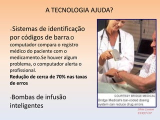 A TECNOLOGIA AJUDA?

 Sistemas de identificação
--

por códigos de barra.O
computador compara o registro
médico do paciente com o
medicamento.Se houver algum
problema, o computador alerta o
profissional.
Redução de cerca de 70% nas taxas
de erros

-Bombas   de infusão
inteligentes                         Silvia Cassiani
                                     EERP/USP
 