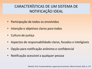 CARACTERÍSTICAS DE UM SISTEMA DE
            NOTIFICAÇÃO IDEAL

• Participação de todos os envolvidos

• Intenção e objetivos claros para todos

• Cultura de justiça

• Aspectos de responsabilidade claros, focados e inteligíveis

• Opção para notificação anônima e confidencial

• Notificação acessível a qualquer pessoa


               Wachter, R.M. Compreendendo a segurança do paciente. Editora Artmed. 2010. p. 174
 