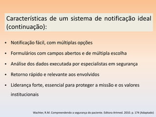 Características de um sistema de notificação ideal
(continuação):

• Notificação fácil, com múltiplas opções

• Formulários com campos abertos e de múltipla escolha

• Análise dos dados executada por especialistas em segurança

• Retorno rápido e relevante aos envolvidos

• Liderança forte, essencial para proteger a missão e os valores
  institucionais


             Wachter, R.M. Compreendendo a segurança do paciente. Editora Artmed. 2010. p. 174 (Adaptado)
 