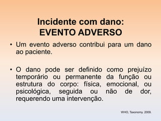 Incidente com dano:
         EVENTO ADVERSO
• Um evento adverso contribui para um dano
  ao paciente.

• O dano pode ser definido      como prejuízo
  temporário ou permanente      da função ou
  estrutura do corpo: física,   emocional, ou
  psicológica, seguida ou       não de dor,
  requerendo uma intervenção.
                                    WHO, Taxonomy. 2009.
 