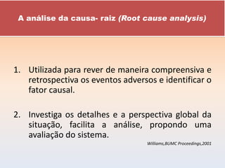 A análise da causa- raiz (Root cause analysis)




1. Utilizada para rever de maneira compreensiva e
   retrospectiva os eventos adversos e identificar o
   fator causal.

2. Investiga os detalhes e a perspectiva global da
   situação, facilita a análise, propondo uma
   avaliação do sistema.
                                   Williams,BUMC Proceedings,2001
 