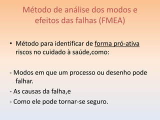 Método de análise dos modos e
      efeitos das falhas (FMEA)

• Método para identificar de forma pró-ativa
  riscos no cuidado à saúde,como:

- Modos em que um processo ou desenho pode
   falhar.
- As causas da falha,e
- Como ele pode tornar-se seguro.
 
