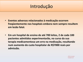 Introdução

• Eventos adversos relacionados à medicação ocorrem
  freqüentemente nos hospitais embora nem sempre resultem
  em lesão fatal.

• Em um hospital de ensino de até 700 leitos, 2 de cada 100
  pacientes admitidos experimentarão, no curso da sua
  terapia medicamentosa um erro na medicação, resultando
  num aumento do custo hospitalar de R$7000 reais por
  admissão.

                                                    Silvia Cassiani
                                                    EERP/USP
 