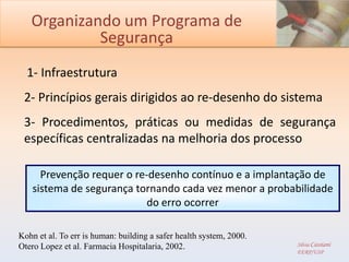 Organizando um Programa de
            Segurança
  1- Infraestrutura
 2- Princípios gerais dirigidos ao re-desenho do sistema
 3- Procedimentos, práticas ou medidas de segurança
 específicas centralizadas na melhoria dos processo

      Prevenção requer o re-desenho contínuo e a implantação de
    sistema de segurança tornando cada vez menor a probabilidade
                            do erro ocorrer

Kohn et al. To err is human: building a safer health system, 2000.
Otero Lopez et al. Farmacia Hospitalaria, 2002.                      Silvia Cassiani
                                                                     EERP/USP
 