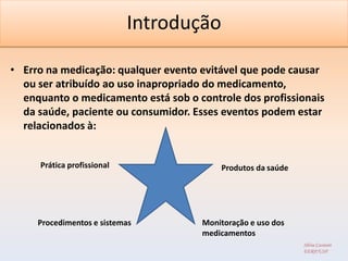 Introdução

• Erro na medicação: qualquer evento evitável que pode causar
  ou ser atribuído ao uso inapropriado do medicamento,
  enquanto o medicamento está sob o controle dos profissionais
  da saúde, paciente ou consumidor. Esses eventos podem estar
  relacionados à:


     Prática profissional                Produtos da saúde




     Procedimentos e sistemas        Monitoração e uso dos
                                     medicamentos
                                                             Silvia Cassiani
                                                             EERP/USP
 