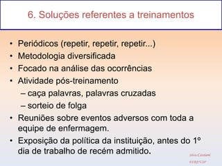 6. Soluções referentes a treinamentos

• Periódicos (repetir, repetir, repetir...)
• Metodologia diversificada
• Focado na análise das ocorrências
• Atividade pós-treinamento
   – caça palavras, palavras cruzadas
   – sorteio de folga
• Reuniões sobre eventos adversos com toda a
  equipe de enfermagem.
• Exposição da política da instituição, antes do 1º
  dia de trabalho de recém admitido.            Silvia Cassiani
                                                        EERP/USP
 