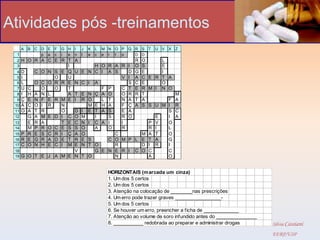 Atividades pós -treinamentos
      A   B   C   D   E   F   G H   I   J   K   L   M N   O P   Q R   S   T   U   V   X   Z
 1                p   a   c   i e   n   t   e   c   e r   t o     D   D
 2 H O R A C E R T                  A                             R   O           L
 3               I                        H O R A R I             O   S           E
  4   D       C O N S         E Q   U E N C I A S   D             G   E           I
  5   I             O           U                 V I             A   C E R       T A
  6   L       O C O R         R E   N C I A         S             C   E           O
  7   U
      C         O   O           T           F P   C T             E   R M I       N O
  8   I
      H       A N L             A   T E N Ç A O   O R             R   T                   M
  9   Ç
      E       N F E R         M E   I R O   L T   N A             T   A     F             A
 10   A
      C       O I R           N         M E H A   F Ç             A   S S U
                                                                          M I             R
 11   O
      A       T R             O     D I E T A S   E A                       S             C
 12   G       A M E D         I C   O M   I   S   R O                   E   I             A
 13   E       R A             T E   C N I C A I   I                   P V   O
 14   M       P R O C         E S   S O   A   O   R                   R I   L
 15 P R       E S C R         I Ç   A O         C                   M A T   O
 16 R E       G R A D         E T   R E S     C O M P             L E T A   G
 17 C O       N H E C         I M   E N T O     R                   D I R   I
 18                                 V     G E N E R I             C O C     C
 19 G O T         E J A M E         N T O       N                     A     O


                                                      HORIZONTAIS (m arcada um cinza)
                                                      1. Um dos 5 certos
                                                      2. Um dos 5 certos
                                                      3. Atenção na colocação de ________nas prescrições
                                                      4. Um erro pode trazer graves _________________-
                                                      5. Um dos 5 certos
                                                      6. Se houver um erro, preencher a ficha de _____________
                                                      7. Atenção ao volume de soro infundido antes do _______________
                                                      8. ___________ redobrada ao preparar e administrar drogas         Silvia Cassiani
                                                                                                                        EERP/USP
 