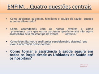 ENFIM....Quatro questões centrais
•   Como apoiamos pacientes, familiares e equipe de saúde quando
    as coisas dão errado?

• Como aprendemos com os nossos eventos e como
   prevenimos para que outros pacientes (profissionais) não sejam
  acometidos pelo mesmo tipo de evento     adverso?

• Como identificamos e analisamos o problema(no sistema) que
  levou à ocorrência desse evento?

•   Como tornar a assistência à saúde segura em
    todos os locais desde as Unidades de Saúde até
    os hospitais?
                                                       Silvia Cassiani
                                                       EERP/USP
 