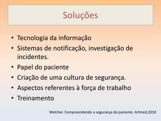 Soluções

• Tecnologia da informação
• Sistemas de notificação, investigação de
  incidentes.
• Papel do paciente
• Criação de uma cultura de segurança.
• Aspectos referentes à força de trabalho
• Treinamento
             Watcher. Compreendendo a segurança do paciente. Artmed,2010
 