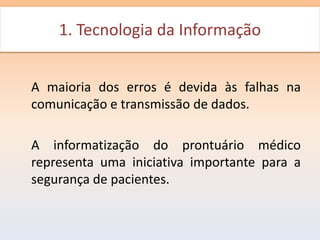 1. Tecnologia da Informação
     1- Tecnologia da Informação


A maioria dos erros é devida às falhas na
comunicação e transmissão de dados.

A informatização do prontuário médico
representa uma iniciativa importante para a
segurança de pacientes.
 
