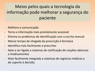 Meios pelos quais a tecnologia da
    informação pode melhorar a segurança do
                     paciente
- Melhora a comunicação
- Torna a informação mais prontamente acessível
- Elimina os problemas de identificação com a escrita manual
- Menor tempo de chegada da prescrição à farmácia
- Identifica mais facilmente o prescritor
- Apta a ser ligada a sistemas de notificação de reações adversas
  a medicamentos
- Mais facilmente integrada a sistemas de registros médicos e
  de suporte à decisão.
 