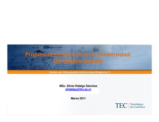 Propiedad intelectual en la Universidad:
          Un análisis interno



            MSc. Silvia Hidalgo Sánchez
               shidalgo@itcr.ac.cr


                    Marzo 2011
 
