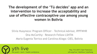 The development of the ‘Tú decides’ app and an
intervention to increase the acceptability and
use of effective contraceptive use among young
women in Bolivia
Silvia Huaynoca: Program Officer – Technical Advisor, IPPFWHR
Ona McCarthy: Research Fellow LSHTM
Maria Eugenia Torrico and Carolina Aliaga: CIES, Bolivia
 