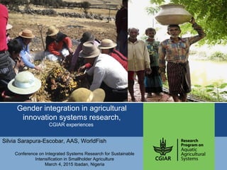 Gender integration in agricultural
innovation systems research,
CGIAR experiences
Silvia Sarapura-Escobar, AAS, WorldFish
Conference on Integrated Systems Research for Sustainable
Intensification in Smallholder Agriculture
March 4, 2015 Ibadan, Nigeria
 