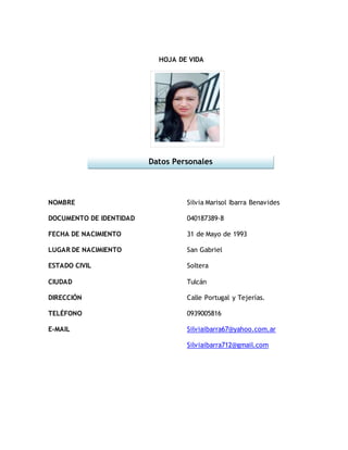 HOJA DE VIDA
NOMBRE
DOCUMENTO DE IDENTIDAD
FECHA DE NACIMIENTO
LUGAR DE NACIMIENTO
ESTADO CIVIL
CIUDAD
DIRECCIÓN
TELÉFONO
E-MAIL
Silvia Marisol Ibarra Benavides
040187389-8
31 de Mayo de 1993
San Gabriel
Soltera
Tulcán
Calle Portugal y Tejerías.
0939005816
Silviaibarra67@yahoo.com.ar
Silviaibarra712@gmail.com
Datos Personales
