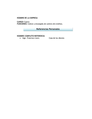 NOMBRE DE LA EMPRESA
CARGO: Cajera
FUNCIONES: Cobrar y encargada de cartera de creditos.
NOMBRE COMPLETO REFERENCIA
Inge. Francisco Leon. Casa de los Abonos
Referencias Personales