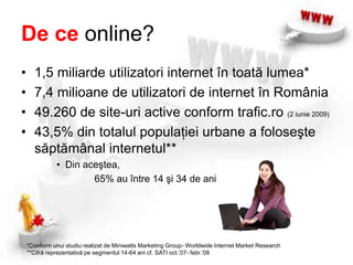 De ce online?1,5 miliarde utilizatori internet în toată lumea*7,4 milioane de utilizatori de internet în România49.260 de site-uri active conform trafic.ro (2 iunie 2009)43,5% din totalul populaţiei urbane a foloseşte săptămânal internetul**Din aceştea,		 65% au între 14 şi 34 de ani*Conform unui studiu realizat de Miniwatts Marketing Group- Worldwide Internet Market Research**Cifră reprezentativă pe segmentul 14-64 ani cf. SATI oct.’07- febr.’08